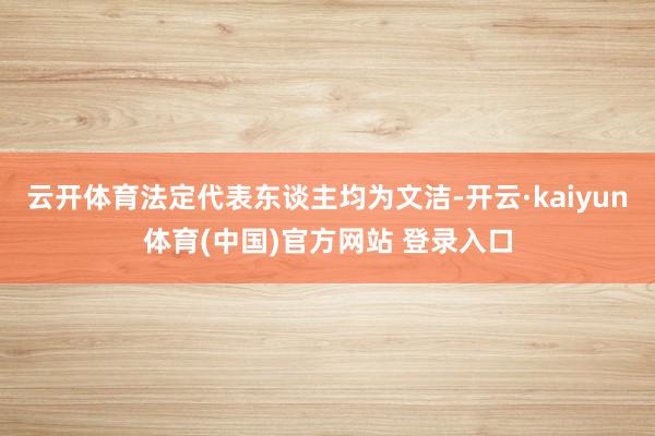 云开体育法定代表东谈主均为文洁-开云·kaiyun体育(中国)官方网站 登录入口