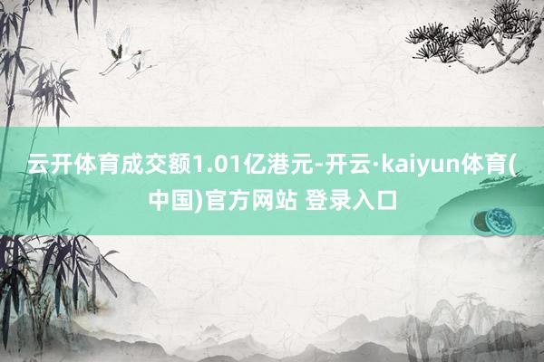 云开体育成交额1.01亿港元-开云·kaiyun体育(中国)官方网站 登录入口