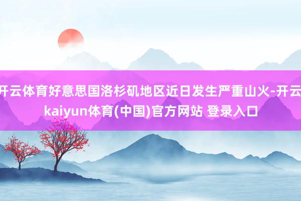 开云体育好意思国洛杉矶地区近日发生严重山火-开云·kaiyun体育(中国)官方网站 登录入口