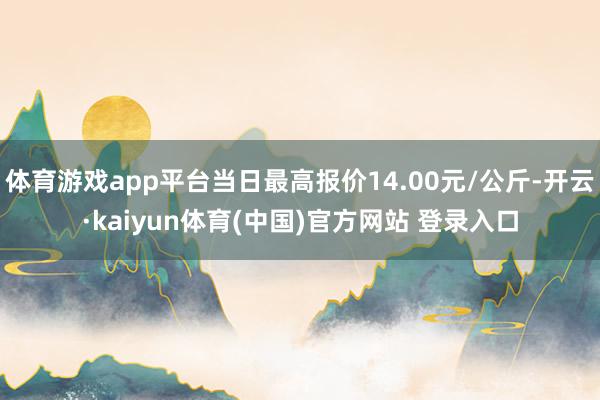 体育游戏app平台当日最高报价14.00元/公斤-开云·kaiyun体育(中国)官方网站 登录入口