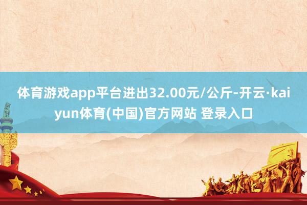 体育游戏app平台进出32.00元/公斤-开云·kaiyun体育(中国)官方网站 登录入口