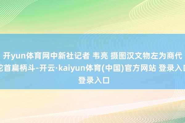开yun体育网中新社记者 韦亮 摄图汉文物左为商代蛇首扁柄斗-开云·kaiyun体育(中国)官方网站 登录入口
