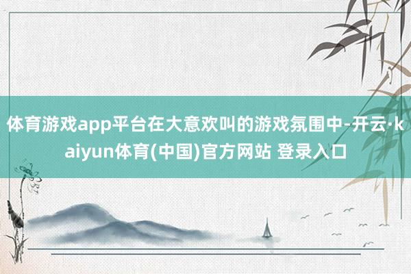 体育游戏app平台在大意欢叫的游戏氛围中-开云·kaiyun体育(中国)官方网站 登录入口