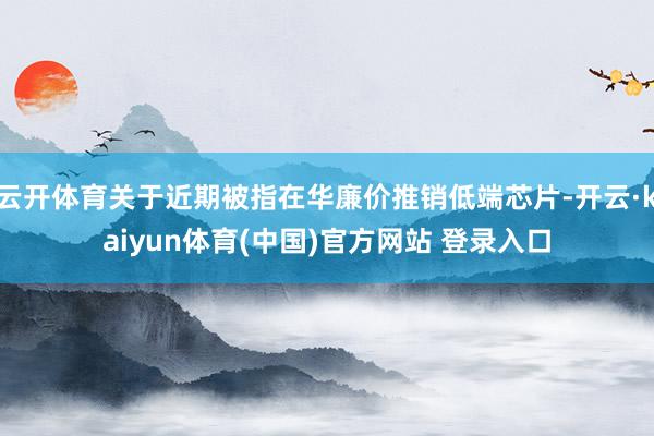 云开体育关于近期被指在华廉价推销低端芯片-开云·kaiyun体育(中国)官方网站 登录入口