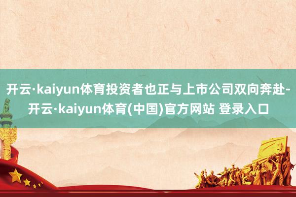 开云·kaiyun体育投资者也正与上市公司双向奔赴-开云·kaiyun体育(中国)官方网站 登录入口