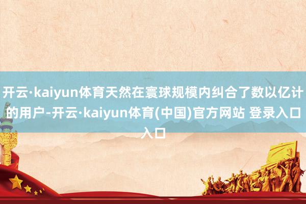 开云·kaiyun体育天然在寰球规模内纠合了数以亿计的用户-开云·kaiyun体育(中国)官方网站 登录入口
