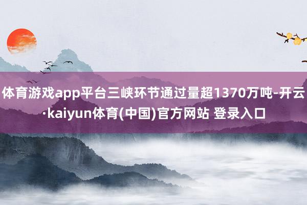 体育游戏app平台三峡环节通过量超1370万吨-开云·kaiyun体育(中国)官方网站 登录入口