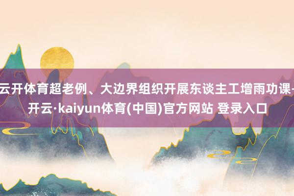 云开体育超老例、大边界组织开展东谈主工增雨功课-开云·kaiyun体育(中国)官方网站 登录入口