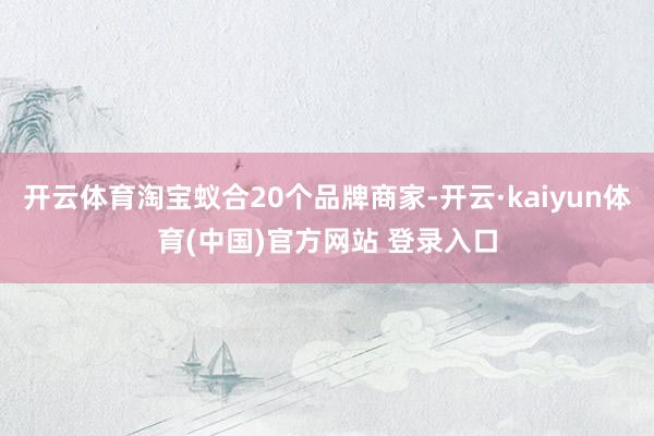 开云体育淘宝蚁合20个品牌商家-开云·kaiyun体育(中国)官方网站 登录入口