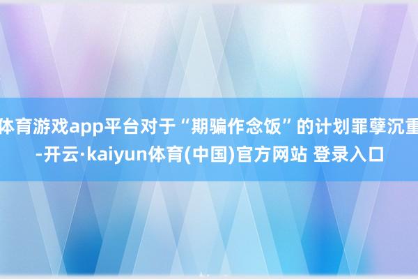 体育游戏app平台对于“期骗作念饭”的计划罪孽沉重-开云·kaiyun体育(中国)官方网站 登录入口