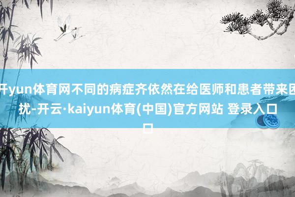 开yun体育网不同的病症齐依然在给医师和患者带来困扰-开云·kaiyun体育(中国)官方网站 登录入口