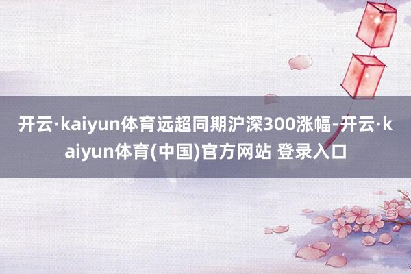 开云·kaiyun体育远超同期沪深300涨幅-开云·kaiyun体育(中国)官方网站 登录入口
