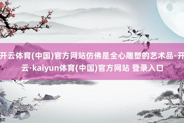 开云体育(中国)官方网站仿佛是全心雕塑的艺术品-开云·kaiyun体育(中国)官方网站 登录入口