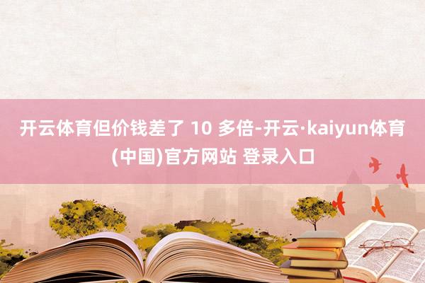 开云体育但价钱差了 10 多倍-开云·kaiyun体育(中国)官方网站 登录入口