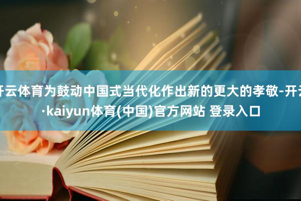 开云体育为鼓动中国式当代化作出新的更大的孝敬-开云·kaiyun体育(中国)官方网站 登录入口