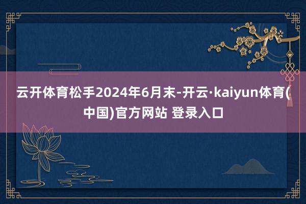 云开体育松手2024年6月末-开云·kaiyun体育(中国)官方网站 登录入口