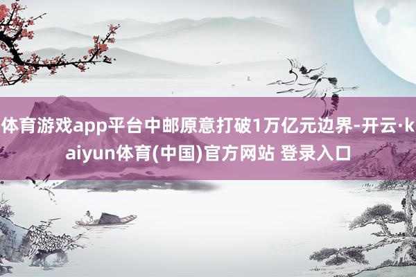体育游戏app平台中邮原意打破1万亿元边界-开云·kaiyun体育(中国)官方网站 登录入口
