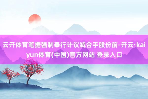云开体育笔据强制奉行计议减合手股份前-开云·kaiyun体育(中国)官方网站 登录入口
