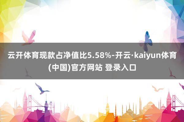云开体育现款占净值比5.58%-开云·kaiyun体育(中国)官方网站 登录入口