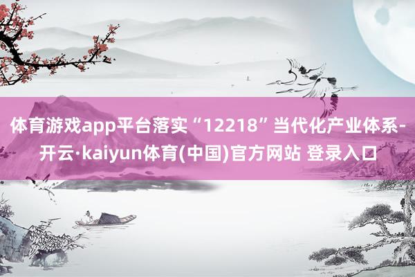 体育游戏app平台落实“12218”当代化产业体系-开云·kaiyun体育(中国)官方网站 登录入口