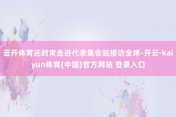 云开体育还时常走进代表集会站接访全球-开云·kaiyun体育(中国)官方网站 登录入口