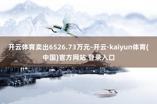 开云体育卖出6526.73万元-开云·kaiyun体育(中国)官方网站 登录入口