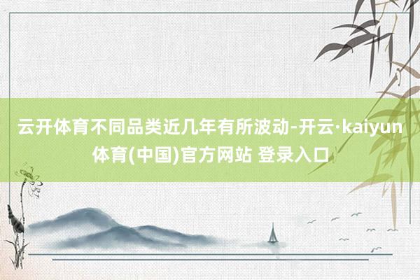 云开体育不同品类近几年有所波动-开云·kaiyun体育(中国)官方网站 登录入口