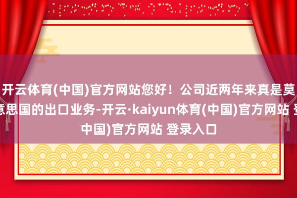 开云体育(中国)官方网站您好！公司近两年来真是莫得对好意思国的出口业务-开云·kaiyun体育(中国)官方网站 登录入口