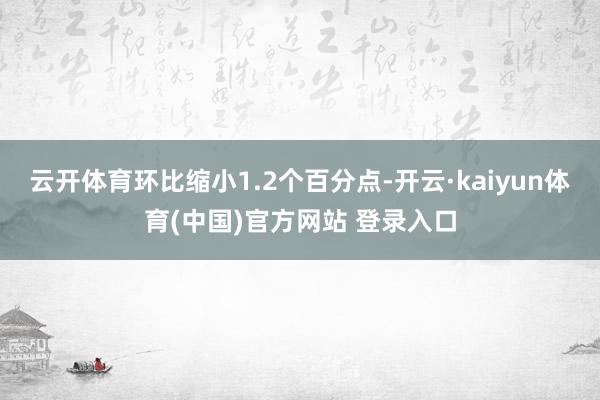 云开体育环比缩小1.2个百分点-开云·kaiyun体育(中国)官方网站 登录入口