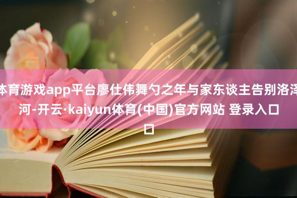 体育游戏app平台廖仕伟舞勺之年与家东谈主告别洛泽河-开云·kaiyun体育(中国)官方网站 登录入口