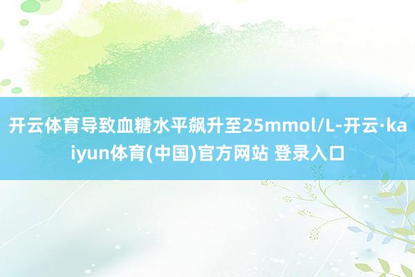 开云体育导致血糖水平飙升至25mmol/L-开云·kaiyun体育(中国)官方网站 登录入口