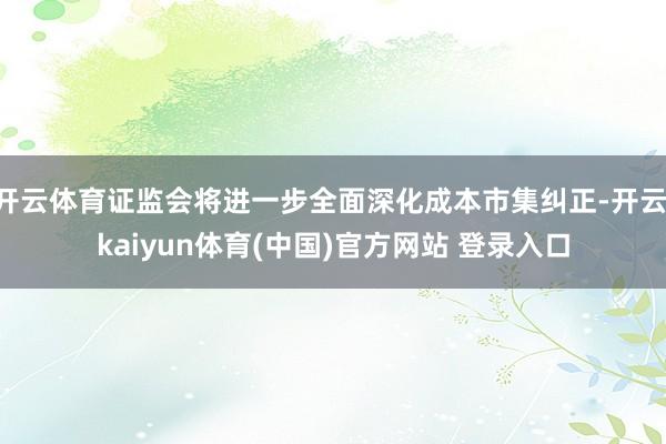 开云体育证监会将进一步全面深化成本市集纠正-开云·kaiyun体育(中国)官方网站 登录入口