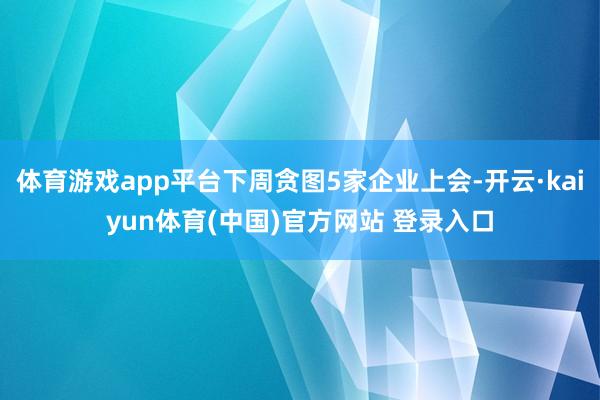 体育游戏app平台下周贪图5家企业上会-开云·kaiyun体育(中国)官方网站 登录入口